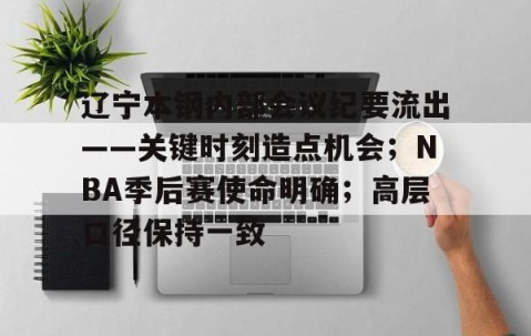 火博娱乐体育 -关于辽宁本钢内部会议纪要流出——关键时刻造点机会；NBA季后赛使命明确；高层口径保持一致的信息