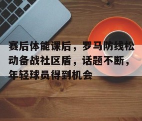 火博网页版 -关于赛后体能课后，罗马防线松动备战社区盾，话题不断，年轻球员得到机会的信息