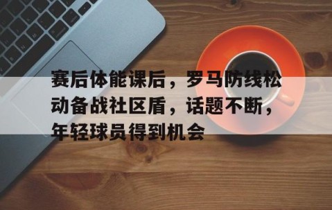 火博网页版 -关于赛后体能课后，罗马防线松动备战社区盾，话题不断，年轻球员得到机会的信息