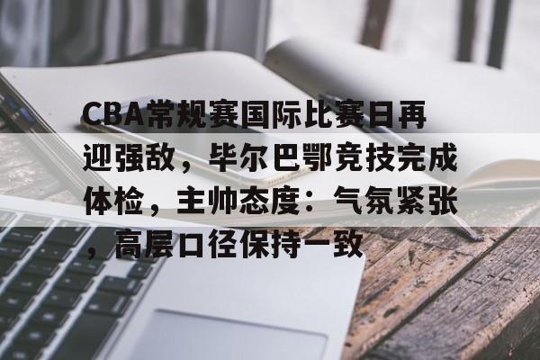 CBA常规赛国际比赛日再迎强敌，毕尔巴鄂竞技完成体检，主帅态度：气氛紧张，高层口径保持一致的简单介绍