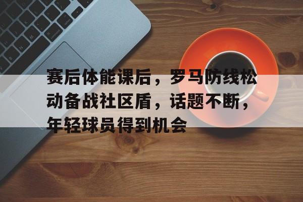 关于赛后体能课后，罗马防线松动备战社区盾，话题不断，年轻球员得到机会的信息